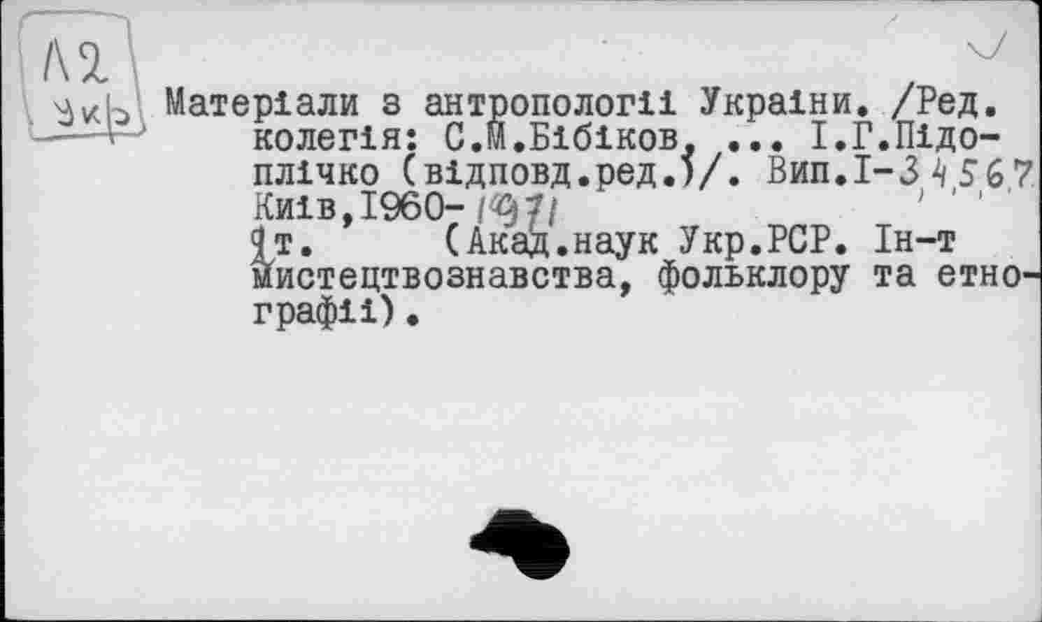 ﻿
Матеріали з антропології України. /Ред. колегія: С.М.Бібіков. ... І.Г.Підоплічко (відповд.ред.)/. Вип.І-3 4 56 7 Київ,I960-W/ 9т. (АкаД.наук Укр.РСР. Ін-т мистецтвознавства, фольклору та етнографії) .